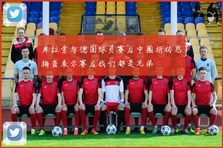 库拉索与德国球员赛后中圈祈祷恩梅查表示赛后我们都是兄弟