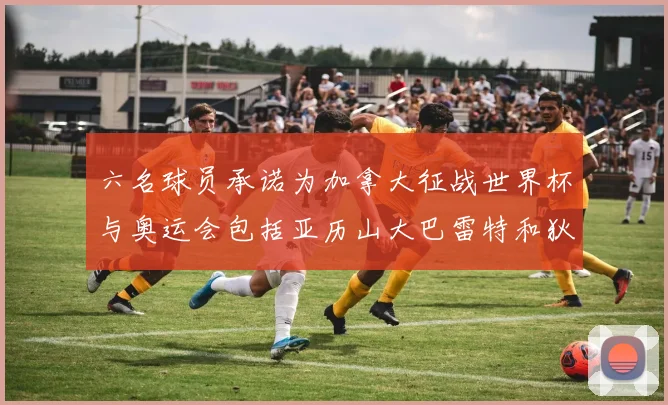 六名球员承诺为加拿大征战世界杯与奥运会包括亚历山大巴雷特和狄龙在内