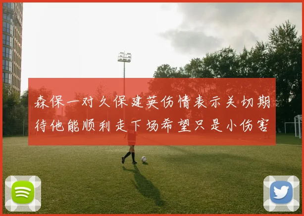 森保一对久保建英伤情表示关切期待他能顺利走下场希望只是小伤害