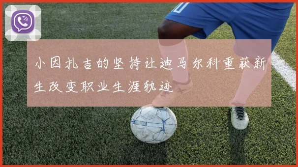 小因扎吉的坚持让迪马尔科重获新生改变职业生涯轨迹