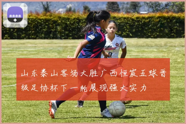 山东泰山客场大胜广西恒宸五球晋级足协杯下一轮展现强大实力