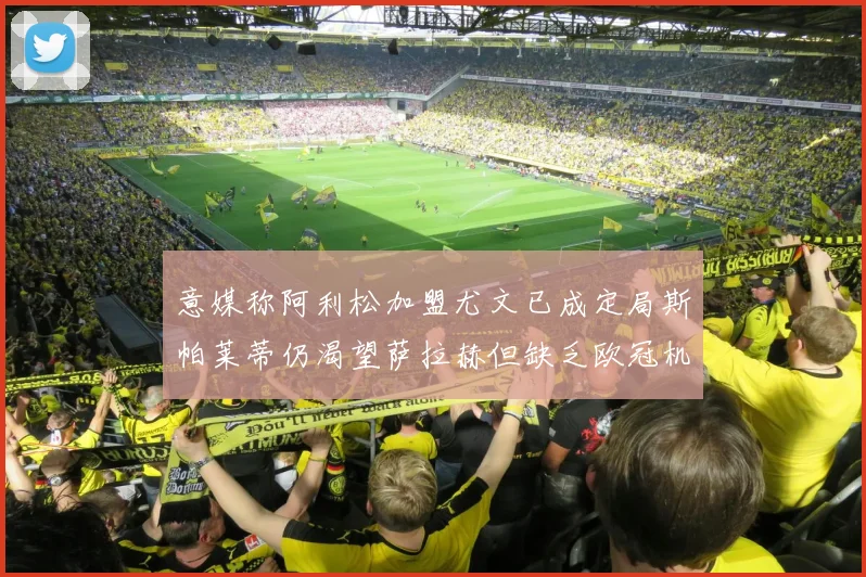 意媒称阿利松加盟尤文已成定局斯帕莱蒂仍渴望萨拉赫但缺乏欧冠机会