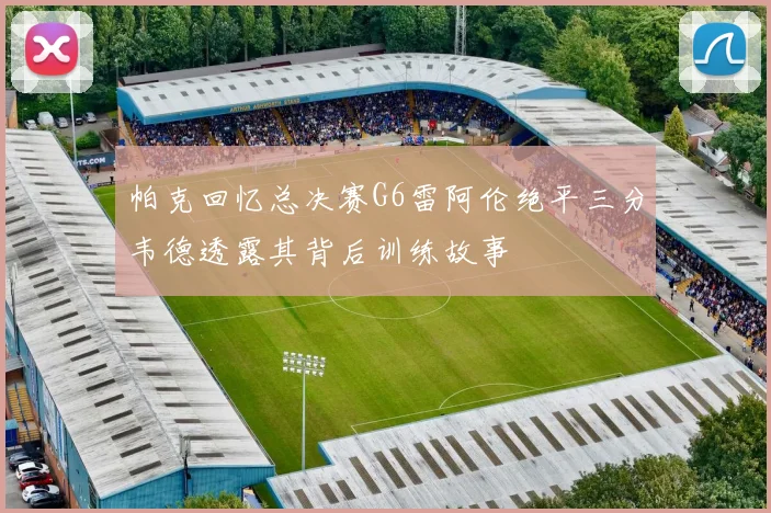 帕克回忆总决赛G6雷阿伦绝平三分韦德透露其背后训练故事