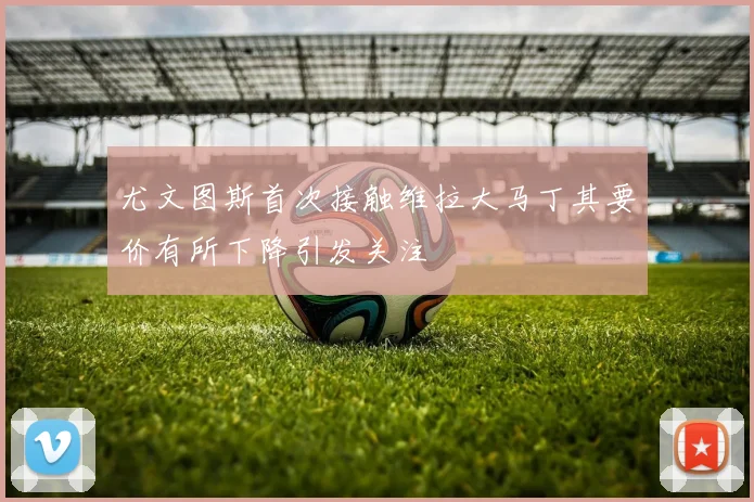 尤文图斯首次接触维拉大马丁其要价有所下降引发关注