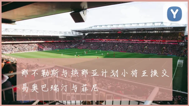 那不勒斯与热那亚计划小将互换交易奥巴瑞汀与菲尼