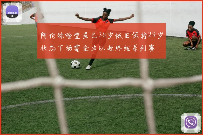 阿伦称哈登虽已36岁依旧保持29岁状态下场需全力以赴终结系列赛