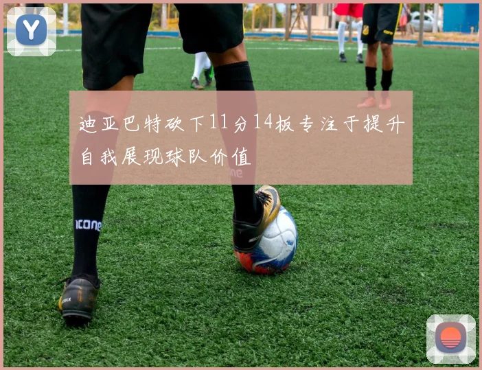 迪亚巴特砍下11分14板专注于提升自我展现球队价值
