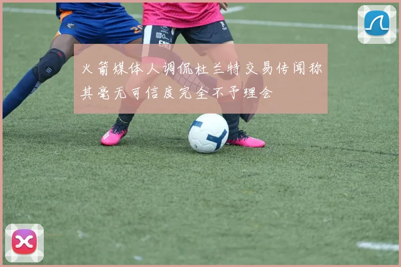 火箭媒体人调侃杜兰特交易传闻称其毫无可信度完全不予理会