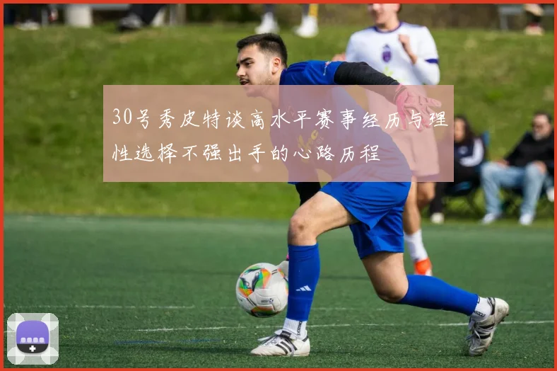 30号秀皮特谈高水平赛事经历与理性选择不强出手的心路历程