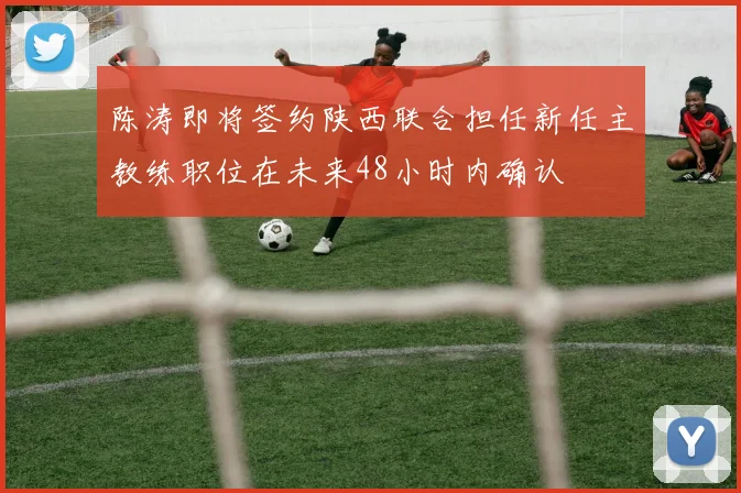 陈涛即将签约陕西联合担任新任主教练职位在未来48小时内确认