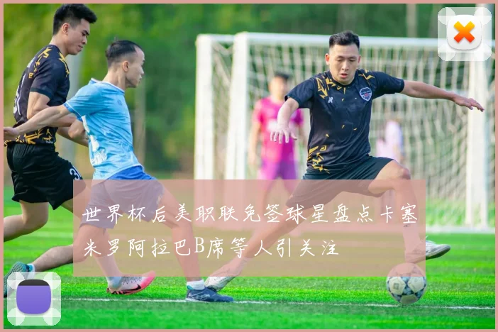 世界杯后美职联免签球星盘点卡塞米罗阿拉巴B席等人引关注