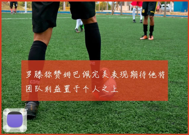 罗滕称赞姆巴佩完美表现期待他将团队利益置于个人之上