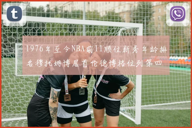 1976年至今NBA前11顺位新秀年龄排名穆托姆博居首伦德博格位列第四