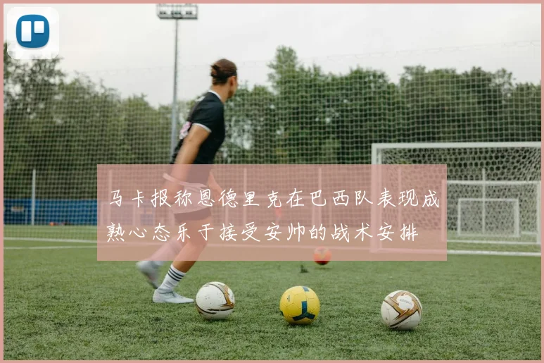 马卡报称恩德里克在巴西队表现成熟心态乐于接受安帅的战术安排