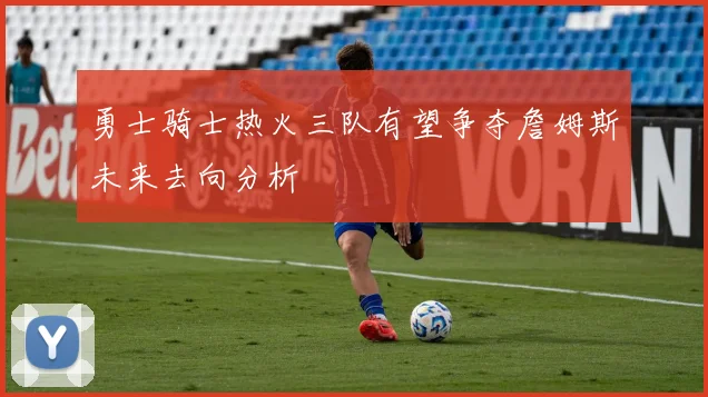 勇士骑士热火三队有望争夺詹姆斯未来去向分析