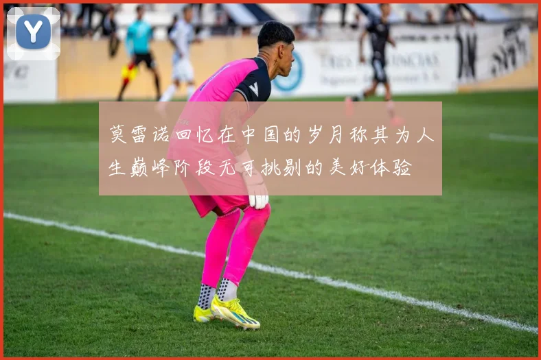 莫雷诺回忆在中国的岁月称其为人生巅峰阶段无可挑剔的美好体验