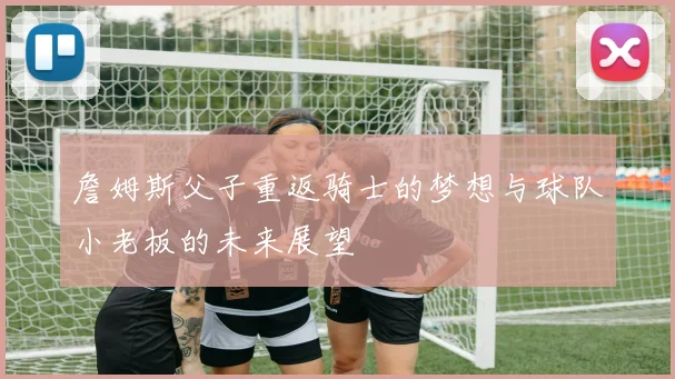 詹姆斯父子重返骑士的梦想与球队小老板的未来展望