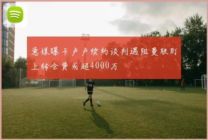 意媒曝卡卢卢续约谈判遇阻曼联盯上转会费或超4000万