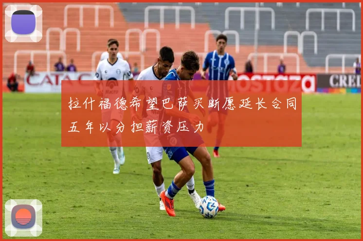 拉什福德希望巴萨买断愿延长合同五年以分担薪资压力
