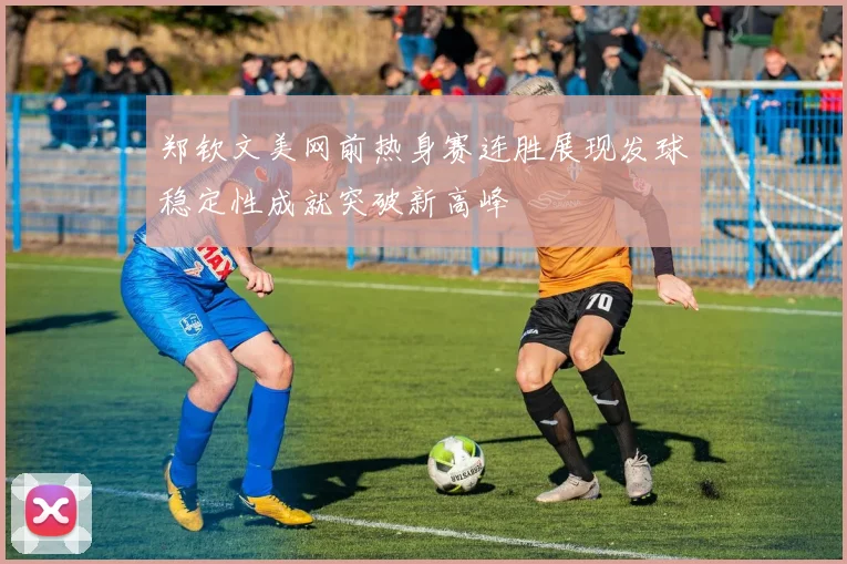 郑钦文美网前热身赛连胜展现发球稳定性成就突破新高峰