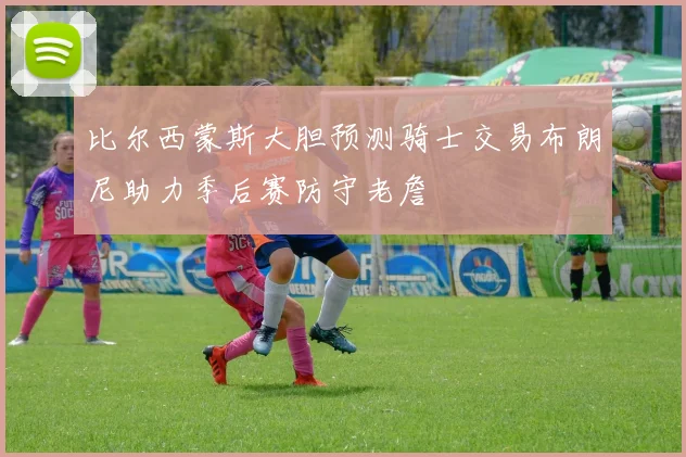 比尔西蒙斯大胆预测骑士交易布朗尼助力季后赛防守老詹